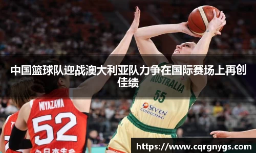 中国篮球队迎战澳大利亚队力争在国际赛场上再创佳绩